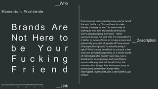 __Description 
Brands Are 
Not Here to 
b e Y o u r 
F u c k i n g 
F r i e n d 
If you’ve ever seen a reality show, you’ve heard 
the epic battle cry, “I’m not here to make 
friends. I’m here to win.” So when they’re 
looking to win, why do brands continue to 
worry about pleasing everyone – when 
everyone knows full well that it’s impossible? Is 
it better to never offend, or to take a stand and 
potentially piss a lot of people off? Are pissed 
off people the sign you’re actually doing it 
right? What’s more beneficial to a brand, a few 
loyal and devoted supporters, or a whole world 
of individuals who couldn’t care less. Can a 
brand act in an unpopular, but nonetheless 
memorable way, and still benefit from the 
attention that brings. And before you jump to 
conclusions, remember: Kanye West 
interrupted Taylor Swift, and is still worth $120 
million. 
__Who 
Momentum Wor ldwide 
http://panelpicker.sxsw.com/vote/40019#sthash.PuioSh5 
i . d p u f 
__Link  