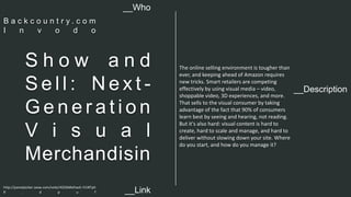 __Description 
S h o w a n d 
Se l l : Ne x t - 
Ge n e r a t i o n 
V i s u a l 
Merchandisin 
The online selling environment is tougher than 
ever, and keeping ahead of Amazon requires 
new tricks. Smart retailers are competing 
effectively by using visual media – video, 
shoppable video, 3D experiences, and more. 
That sells to the visual consumer by taking 
advantage of the fact that 90% of consumers 
learn best by seeing and hearing, not reading. 
But it's also hard: visual content is hard to 
create, hard to scale and manage, and hard to 
deliver without slowing down your site. Where 
do you start, and how do you manage it? 
__Who 
B a c k c o u n t r y . c o m 
I n v o d o 
http://panelpicker.sxsw.com/vote/42026#sthash.YJ1BTph 
R . d p u f 
__Link  