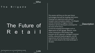 This session will focus on the near-future 
technologies that will be invading retail stores. 
Drawing from experience with some of 
Canada’s most innovative retailers, The Brigade 
and the University of Calgary’s Human 
Interfaces Lab has developed a prototype for 
the store of the future. 
Current & emerging technologies such as 
digital point-of-sale signage, iBeacon, multi-screen 
The Future of 
__Description R e t a i l 
interactions, RFID product tags, 
biometric & NFC payment, intelligent customer 
profiles, advanced loyalty programs, and 4D 
experiences will all be discussed in depth. As 
well as a look ahead to the retail landscape in 
10 years. 
__Who 
T h e B r i g a d e 
http://panelpicker.sxsw.com/vote/40760#sthash.IoELNG 
b 2 . d p u f 
__Link  