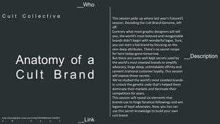 This session picks up where last year's Future15 
session, Decoding the Cult Brand Genome, left 
off. 
Contrary what most graphic designers will tell 
you, the world's most beloved and recognizable 
brands didn't begin with wonderful logos. Sure, 
you can start a fad brand by focusing on the 
skin-deep attributes. There's no secret recipe 
for here-today-gone-tomorrow. 
But there are some well kept secrets used by 
the world's most coveted brands to amplify 
advocacy, forge deep, unbreakable affinity and 
cement irrational customer loyalty. This session 
will expose those secrets. 
We’ve studied the world’s most coveted brands 
to unlock the genetic code that’s helped them 
dominate their markets and decimate their 
competitors for years. 
This session will reveal six elements that 
brands use to forge fanatical followings and win 
legions of loyal advocates. Now, you too can 
use this secret knowledge to build your own 
cult brand. 
__Who 
C u l t C o l l e c t i v e 
__Description Anatomy of a 
Cu l t Br a n d 
http://panelpicker.sxsw.com/vote/42434#sthash.HeV8LT 
e 8 . d p u f 
__Link  