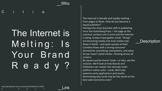 __Description 
The Internet is 
Me l t i n g : I s 
You r Br a nd 
R e a d y ? 
The Internet is literally and rapidly melting – 
from pages to flows. How do you become a 
liquid publisher? 
Perhaps the most dramatic shift in publishing 
since the Gutenberg Press – the page as the 
common content unit in print and the Internet 
is dying. Screens have gotten small, “things" 
are becoming media and most media now 
flows in feeds – and quite quickly at that! 
Combine flows with a strong consumer 
demand for everything, everywhere, and what 
do you have? Liquid media—flowing across all 
screens. 
Be square and be there! Cards—or tiles, are the 
solution. We'll look at how Brands and 
Publishers can master the ultimate multi-platform 
native units—cards. We'll also 
examine early applications and results 
illuminating why cards may be the secret to the 
best web-economics ever! 
__Who 
C i t i a 
http://panelpicker.sxsw.com/vote/41355#sthash.TLt48Ts 
p . d p u f 
__Link  