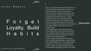 It's 7 am and your phone buzzes. You pick it up 
and, still sleepy, open one eye and then you... 
check Facebook. It's your morning habit. 
The world's most successful brands are habit 
forming. Habits – behaviors so prevalent and 
frequent that they feel natural – can be a 
powerful source of brand building. When 
products and services are so well loved that 
they create repeated usage, they ultimately 
become habitual, second nature, and very hard 
to replace. Habits are the ultimate form of 
brand loyalty. 
In the digital age, with persistent access to 
connected devices, sticky online experiences 
are uniquely poised to create a new wave of 
online habits. And this opportunity is open to 
digital and analog brands alike. 
In this session we will explore online habits 
from a marketing perspective, analyze how the 
best digital experiences – from entertainment 
to games to e-commerce – become part of 
users’ routines; and summarize what lessons 
brand builders can apply to create a user habit. 
__Who 
J u l e p B e a u t y 
__Description F o r g e t 
Loyalty, Build 
H a b i t s 
http://panelpicker.sxsw.com/vote/36222#sthash.tHyK7Sr 
w . d p u f 
__Link  