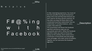 It’s like a bad dating experience. You invest all 
the time and effort during the honeymoon 
phase and in the end they leave because you 
won’t pay for the fancy dinners anymore. So 
how does one keep the flame alive in this 
complicated love/hate relationship? Like any 
relationship, it’s all about balance…and a 
maybe a few white lies. 
This presentation will dissect the Facebook 
algorithm and discuss ways you can 
successfully work with it. When the Facebook 
algorithm makes you want to throw your 
laptop out the window, there needs to be a 
combination of beautifully executed design, 
some ad budget, and a keen sense of analytics. 
Together, we can overcome the Facebook 
algorithm. 
__Who 
N e t p l u s 
__Description F # @ % i n g 
w i t h 
F a c e b o o k 
http://panelpicker.sxsw.com/vote/40144#sthash.iHqjg3R 
7.dpuf 
__Link  
