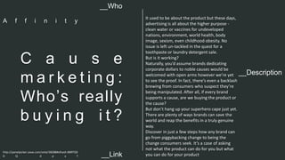 __Description 
C a u s e 
ma r k e t i n g : 
Who’s really 
b u y i n g i t ? 
It used to be about the product but these days, 
advertising is all about the higher purpose - 
clean water or vaccines for undeveloped 
nations, environment, world health, body 
image, sexism, even childhood obesity. No 
issue is left un-tackled in the quest for a 
toothpaste or laundry detergent sale. 
But is it working? 
Naturally, you’d assume brands dedicating 
corporate dollars to noble causes would be 
welcomed with open arms however we’re yet 
to see the proof. In fact, there’s even a backlash 
brewing from consumers who suspect they’re 
being manipulated. After all, if every brand 
supports a cause, are we buying the product or 
the cause? 
But don’t hang up your superhero cape just yet. 
There are plenty of ways brands can save the 
world and reap the benefits in a truly genuine 
way. 
Discover in just a few steps how any brand can 
go from piggybacking change to being the 
change consumers seek. It’s a case of asking 
not what the product can do for you but what 
you can do for your product 
__Who 
A f f i n i t y 
http://panelpicker.sxsw.com/vote/38288#sthash.BBRTG0 
D Q . d p u f 
__Link  