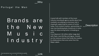 __Description 
Br a n d s a r e 
t h e N e w 
M u s i c 
I n d u s t r y 
A panel talk with members of the music 
industry, branding & agency worlds about how 
marketers are playing an enormous role in 
shaping & supporting the careers of artists 
today. From content creation, sponsorships, to 
new merchandising deals; brands are in many 
ways the determining factor in breaking an 
artist. 
From Beyonce's 50 million dollar mega deal 
with Pepsi, Lana Del Rey and Jaguar...brands 
are the revenue stream that funds the creation 
& collaborations that once came from the 
Major Labels. 
__Who 
P o r t u g a l t h e M a n 
http://panelpicker.sxsw.com/vote/33971#sthash.ejeiQdS 
Q . d p u f 
__Link  