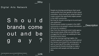 __Description 
S h o u l d 
brands come 
out and be 
g a y ? 
People are sharing everything on their social 
media profile from their gender to their sexual 
orientation. Some brands are using this data to 
create content that specifically targets people 
in the LGBTI community. 
But how far should a brand go to try and reach 
new audiences? 
Should brands market to people in the LGBTI 
community or are people's sexual orientations 
off limits for marketers? 
Hear from the interactive social media agency 
that turned a banks ATMs into GAYTMs and 
arranged the first same sex wedding for New 
Zealand tourism board. 
We will be sharing inspiring insights, the 
creative approach and business results behind 
the Cannes Lions Grand Prix winning work. As 
well as covering off the wider conversation 
around how far brands should go to make a 
connection with people and their personal 
data. 
__Who 
Digi tal Ar t s Netwo r k 
http://panelpicker.sxsw.com/vote/41287#sthash.WeGtoV 
d z . d p u f 
__Link  