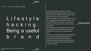 __Description 
L i f e s t y l e 
h a c k i n g : 
Being a useful 
b r a n d 
As the lines between products, services, 
marketing, technology and culture continue to 
blur, so our best creative effort needs to reach 
right into the heart of the business. 
With more open source, interoperable tech, we 
can create pretty much whatever we like. But, 
as Jeff Goldblum's character in Jurassic Park 
explains, just because we can, doesn't mean 
we should. 
And although no one will get eaten, it's pretty 
easy to spend a load of time and money on 
things that just don't work in real people's 
lives. 
Built from our brand participation thinking and 
our investments & partnerships with 20+ 
startups, these principles have helped us 
embrace talent from previously inaccessible 
sources to extend creativity into business and 
product concepts. 
__Who 
i r i s w o r l d w i d e 
http://panelpicker.sxsw.com/vote/38831#sthash.LXb8Kd 
X3.dpuf 
__Link  