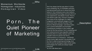 Porn has always led the way when it comes 
from marketing. Yes, it’s forbidden and dirty 
and demonized (until you’re alone) but think 
about it: Porn embraces every new medium, 
and storytelling technology, and every form of 
user experience, and adopts it early. They’re 
not afraid to take risks, and porn marketers 
face many of the challenges of a highly 
congested, commoditized category. So let’s 
learn from them, and the PornHub "Give 
America Wood Campaign,” and what makes 
porn content followable and shareable – 
something all marketers in the modern age 
strive for but few achieve. Porn’s marketing and 
tech advancements have arguably made the 
Internet what it is today. Amazon and e-bay 
wouldn’t exist if it weren’t for Porn’s 
advancements in E-commerce – and family 
home movie night wouldn’t be possible if not 
for Porn’s video streaming technology. And 
they’ll soon be working to make virtual reality 
technologies the reality we always hoped 
they’d be. 
So, let’s talk about porn. 
__Who 
Momentum Wor ldwide 
Homegrown Indust ries 
H o m e g r o w n V i d e o 
__Description P o r n , T h e 
Quiet Pioneer 
of Marketing 
http://panelpicker.sxsw.com/vote/39615#sthash.g1KfME 
8 F . d p u f 
__Link  