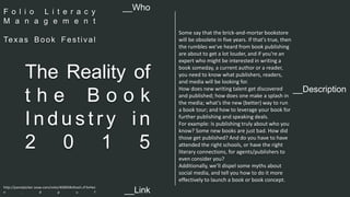 __Description 
The Reality of 
t h e B o o k 
I n d u s t r y i n 
2 0 1 5 
Some say that the brick-and-mortar bookstore 
will be obsolete in five years. If that's true, then 
the rumbles we've heard from book publishing 
are about to get a lot louder, and if you're an 
expert who might be interested in writing a 
book someday, a current author or a reader, 
you need to know what publishers, readers, 
and media will be looking for. 
How does new writing talent get discovered 
and published; how does one make a splash in 
the media; what’s the new (better) way to run 
a book tour; and how to leverage your book for 
further publishing and speaking deals. 
For example: Is publishing truly about who you 
know? Some new books are just bad. How did 
those get published? And do you have to have 
attended the right schools, or have the right 
literary connections, for agents/publishers to 
even consider you? 
Additionally, we’ll dispel some myths about 
social media, and tell you how to do it more 
effectively to launch a book or book concept. 
__Who 
F o l i o L i t e r a c y 
M a n a g e m e n t 
Te xa s Book Fe s t i val 
http://panelpicker.sxsw.com/vote/40005#sthash.zF3vHez 
n . d p u f 
__Link  