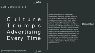 __Description 
C u l t u r e 
T r u m p s 
Ad v e r t i s i n g 
Ever y Time 
Most brand stewards are spending an 
inappropriate amount of time and money on 
their advertising while largely ignoring their 
most important owned asset - their culture. 
From HR marketing that attracts the right 
talent, to appropriate training and retention 
programs, marketing leaders need to turn their 
creative firepower and media dollars inward to 
build an insanely passionate workforce. Brand 
leaders from the most iconic businesses on the 
planet do not delegate this responsibility to HR 
or Operations or other lower level managers. 
Learn how, and why, the best brands prioritize 
internal marketing and view their culture as a 
more powerful tool than their marketing 
communications. 
__Who 
C u l t C o l l e c t i v e L t d 
http://panelpicker.sxsw.com/vote/42425#sthash.Cmg0h 
M S r . d p u f 
__Link  