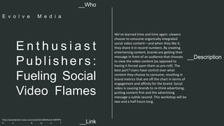 __Description 
E n t h u s i a s t 
Pu b l i s h e r s : 
Fueling Social 
Video Flames 
We’ve learned time and time again: viewers 
choose to consume organically integrated 
social video content—and when they like it, 
they share it in record numbers. By creating 
entertaining content, brands are getting their 
message in front of an audience that chooses 
to view the video content (as opposed to 
having it forced upon them as pre-roll). The 
best part? Users have control over what 
content they choose to consume, resulting in 
brand metrics that are off the chart in terms of 
engagement and affinity for the brand. Social 
video is causing brands to re-think advertising, 
putting content first and the advertising 
message a subtle second. This workshop will be 
two and a half hours long. 
__Who 
E v o l v e M e d i a 
http://panelpicker.sxsw.com/vote/32310#sthash.W8YfFD 
H s . d p u f 
__Link  