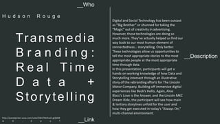 __Description 
Transmedia 
B r a n d i n g : 
R e a l T i m e 
D a t a + 
Stor y tel l ing 
Digital and Social Technology has been outcast 
as “Big Brother” or shunned for taking the 
“Magic” out of creativity in advertising. 
However, these technologies are doing so 
much more. They’ve actually helped us find our 
way back to our most human element of 
connectedness… storytelling. Only better. 
These technologies allow us opportunities to 
tell the most appropriate stories to the most 
appropriate people at the most appropriate 
time through data. 
In this presentation, participants will get a 
hands-on working knowledge of how Data and 
Storytelling intersect through an illustrative 
story of the rebranding efforts for The Lincoln 
Motor Company. Building off immersive digital 
experiences like Beck’s Hello, Again, Aloe 
Blacc’s Love is the Answer, and the Lincoln MKC 
Dream Ride, the participant will see how main 
& tertiary storylines unfold for the user and 
how they get executed in today’s “Always On,” 
multi-channel environment. 
__Who 
H u d s o n R o u g e 
http://panelpicker.sxsw.com/vote/34617#sthash.grjb6M 
w O . d p u f 
__Link  