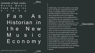 __Description 
F a n A s 
Histor ian in 
t h e N e w 
M u s i c 
E c o n o m y 
Traditionally, much of the mythos surrounding 
iconic rock figures- especially those who died 
young- is arguably created, nurtured and 
evolved through the investment of fans in the 
ideas attributed to each of the legends, 
changing the dynamic of the traditional fan / 
artist relationship. By enabling fans to connect 
digitally on an unprecedented level, fan 
participation in the myth making process- vis-à-vis 
fan fiction, tribute bands and rock shrines - 
has become crucial in not only the 
maintenance but in the production of artist 
myth. It is fans in this new economy who are 
crucial for not only celebrating the artist, but 
for writing the pop history which proceeds 
them. While often maligned for the very mania 
illustrated by such dedication, fans have 
become equally, if not more important, in the 
sustainability of an artist- not only during their 
active career- but in keeping them relevant in 
the contemporary context of the ever-changing 
2.0 marketplace long past their physical 
demise. 
__Who 
University of East London 
R o n d o M e d i a 
F e e d M e d i a I n c 
d r e d g 
http://panelpicker.sxsw.com/vote/32612#sthash.aEmiErS 
8 . d p u f 
__Link  