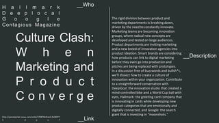 __Description 
Culture Clash: 
W h e n 
Marketing and 
P r o d u c t 
C o n v e r g e 
The rigid division between product and 
marketing departments is breaking down, 
driven by the need to constantly innovate. 
Marketing teams are becoming innovation 
groups, where radical new concepts are 
developed and tested on large audiences. 
Product departments are inviting marketing 
and a new breed of innovation agencies into 
product ideation. Smart brands are considering 
how products can link to digital marketing 
before they even go into production and 
pitches are being replaced with prototypes. 
In a discussion free of buzzwords and bullsh*t, 
we’ll dissect how to create a culture of 
innovation within your organization. Contribute 
to a straightforward conversation with 
Deeplocal: the innovation studio that created a 
mind-controlled bike and a World Cup ball with 
eyes, Hallmark: the greeting card company that 
is innovating in cards while developing new 
product categories that are emotionally and 
digitally connected, and Google: the search 
giant that is investing in “moonshots." 
__Who 
H a l l m a r k 
D e e p l o c a l 
G o o g l e 
Contagious Magazine 
http://panelpicker.sxsw.com/vote/37087#sthash.9sQKIFY 
5 . d p u f 
__Link  