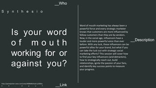 __Description 
Is your word 
o f m o u t h 
working for or 
against you? 
Word of mouth marketing has always been a 
powerful force and every strategic marketer 
knows that customers are more influenced by 
fellow customers than they are by vendors. 
Now, in the social age, influencers have a 
louder and more powerful voice than ever 
before. With any luck, these influencers can be 
powerful allies for your brand, but what if you 
can take the luck out with strategic social 
marketing efforts? This session will cover how 
to find your key influencers (and detractors), 
how to strategically reach out, build 
relationships, ignite the passion of your fans, 
and identify key success points to measure 
your progress. 
__Who 
S y n t h e s i o 
http://panelpicker.sxsw.com/vote/40084#sthash.p5Z6bu 
C 4 . d p u f 
__Link  
