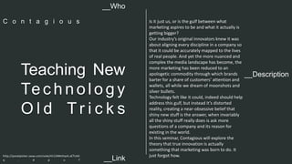 Is it just us, or is the gulf between what 
marketing aspires to be and what it actually is 
getting bigger? 
Our industry’s original innovators knew it was 
about aligning every discipline in a company so 
that it could be accurately mapped to the lives 
of real people. And yet the more nuanced and 
complex the media landscape has become, the 
more marketing has been reduced to an 
apologetic commodity through which brands 
barter for a share of customers’ attention and 
wallets, all while we dream of moonshots and 
silver bullets. 
Technology felt like it could, indeed should help 
address this gulf, but instead it’s distorted 
reality, creating a near-obsessive belief that 
shiny new stuff is the answer, when invariably 
all the shiny stuff really does is ask more 
questions of a company and its reason for 
existing in the world. 
In this seminar, Contagious will explore the 
theory that true innovation is actually 
something that marketing was born to do. It 
just forgot how. 
__Who 
C o n t a g i o u s 
__Description Teaching New 
Te c h n o l o g y 
Ol d T r i c k s 
http://panelpicker.sxsw.com/vote/41124#sthash.xCTcAit 
q . d p u f 
__Link  