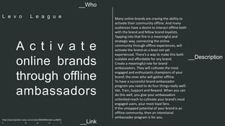 __Description 
A c t i v a t e 
online brands 
through offline 
ambassadors 
Many online brands are craving the ability to 
activate their community offline. And many 
audiences have a desire to interact offline both 
with the brand and fellow brand-loyalists. 
Tapping into that fire in a meaningful and 
strategic way, connecting the online 
community through offline experiences, will 
activate the brand on a level not yet 
experienced. There’s a way to make this both 
scalable and affordable for any brand. 
Create a meaningful role for brand 
ambassadors. They will cultivate the most 
engaged and enthusiastic champions of your 
brand: the ones who will gather offline. 
To have a successful brand ambassador 
program you need to do four things really well: 
Vet, Train, Support and Reward. When you can 
do this well, you give your ambassadors 
unlimited reach to cultivate your brand’s most 
engaged users, your most loyal fans. 
If the untapped potential of your brand is an 
offline community, then an intentional 
ambassador program is for you. 
__Who 
L e v o L e a g u e 
http://panelpicker.sxsw.com/vote/38269#sthash.av28j7b 
c . d p u f 
__Link  