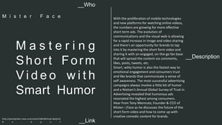 __Description 
M a s t e r i n g 
Shor t Form 
Vi d e o wi t h 
Smart Humor 
With the proliferation of mobile technologies 
and new platforms for watching online videos, 
the numbers are growing for more effective 
short term ads. The evolution of 
communications and the visual web is allowing 
for a rapid increase in image and video sharing 
and there's an opportunity for brands to tap 
into it by mastering the short form video and 
sharing it with an engaged, on-the-go fan base 
that will spread the content via comments, 
likes, posts, tweets, etc. 
Smart, witty humor is also the fastest way to 
emotional engagement and consumers trust 
and like brands that communicate a sense of 
self awareness. The most successful advertising 
campaigns always involve a little bit of humor 
and a Nielsen’s Annual Global Survey of Trust in 
Advertising revealed that humorous ads 
resonated the highest among consumers. 
Hear from Tony Mennuto, Founder & CCO of 
Mister:-|Face as he discusses the future of the 
short form video and how to come up with 
creative comedic content for brands. 
__Who 
M i s t e r F a c e 
http://panelpicker.sxsw.com/vote/41861#sthash.Bp2jmG 
B x . d p u f 
__Link  