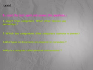 Unit1-2 
B- read the text again and answer the questions : 
1-Apart from computers, What other devices use 
microchips ? 
2-Which two components allow computers systems to pretreat? 
3-What types od documents are prepared on computers ? 
4-Why is a computer called personal communicator ? 
 