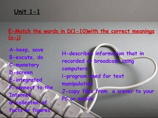 Unit 1-1 
E-Match the words in D(1-10)with the correct meanings 
(a-j) 
A-keep, save 
H-describes information that in 
B-excute, do 
recorded or broadcast using 
C-monetary 
computers 
D-screen 
i-program used for text 
E-integrated 
manipulation 
F-connect to the 
J-copy files from a srever to your 
Internet 
PC or mobile 
G-collection of 
facts or figures 
 