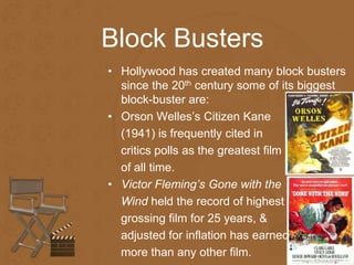 Block Busters 
• Hollywood has created many block busters 
since the 20th century some of its biggest 
block-buster are: 
• Orson Welles’s Citizen Kane 
(1941) is frequently cited in 
critics polls as the greatest film 
of all time. 
• Victor Fleming’s Gone with the 
Wind held the record of highest 
grossing film for 25 years, & 
adjusted for inflation has earned 
more than any other film. 
 