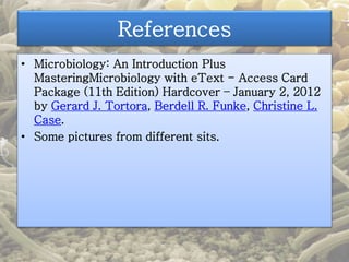 References 
• Microbiology: An Introduction Plus 
MasteringMicrobiology with eText - Access Card 
Package (11th Edition) Hardcover – January 2, 2012 
by Gerard J. Tortora, Berdell R. Funke, Christine L. 
Case. 
• Some pictures from different sits. 
