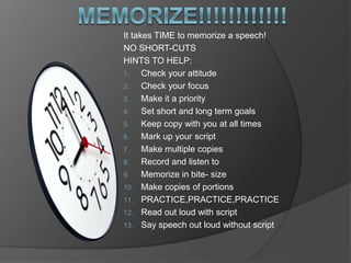 It takes TIME to memorize a speech! 
NO SHORT-CUTS 
HINTS TO HELP: 
1. Check your attitude 
2. Check your focus 
3. Make it a priority 
4. Set short and long term goals 
5. Keep copy with you at all times 
6. Mark up your script 
7. Make multiple copies 
8. Record and listen to 
9. Memorize in bite- size 
10. Make copies of portions 
11. PRACTICE,PRACTICE,PRACTICE 
12. Read out loud with script 
13. Say speech out loud without script 
 