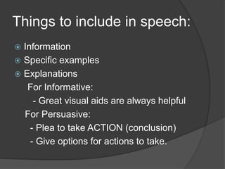Things to include in speech: 
 Information 
 Specific examples 
 Explanations 
For Informative: 
- Great visual aids are always helpful 
For Persuasive: 
- Plea to take ACTION (conclusion) 
- Give options for actions to take. 
 