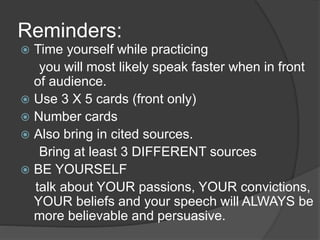 Reminders: 
 Time yourself while practicing 
you will most likely speak faster when in front 
of audience. 
 Use 3 X 5 cards (front only) 
 Number cards 
 Also bring in cited sources. 
Bring at least 3 DIFFERENT sources 
 BE YOURSELF 
talk about YOUR passions, YOUR convictions, 
YOUR beliefs and your speech will ALWAYS be 
more believable and persuasive. 
