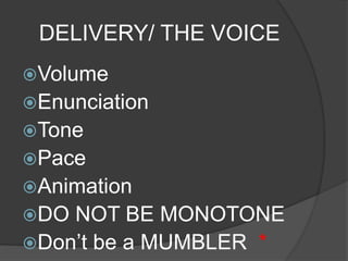 DELIVERY/ THE VOICE 
Volume 
Enunciation 
Tone 
Pace 
Animation 
DO NOT BE MONOTONE 
Don’t be a MUMBLER * 
 