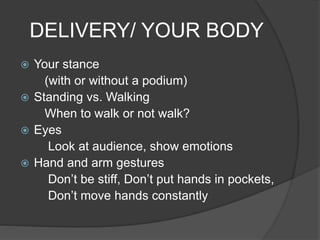 DELIVERY/ YOUR BODY 
 Your stance 
(with or without a podium) 
 Standing vs. Walking 
When to walk or not walk? 
 Eyes 
Look at audience, show emotions 
 Hand and arm gestures 
Don’t be stiff, Don’t put hands in pockets, 
Don’t move hands constantly 
 