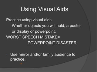 Using Visual Aids 
Practice using visual aids 
Whether objects you will hold, a poster 
or display or powerpoint. 
WORST SPEECH MISTAKE= 
POWERPOINT DISASTER 
- Use mirror and/or family audience to 
practice. 
* 
 