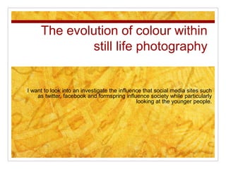 The evolution of colour within 
still life photography 
I want to look into an investigate the influence that social media sites such 
as twitter, facebook and formspring influence society while particularly 
looking at the younger people. 
 