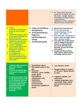 N: Deprivation(=process 
cause not having sth we need 
like home – orange +black), 
frustration(=feeling of being 
frustrated=not 
satisfied),frivolity(=silly/amus 
ing behaviour), immaturity. 
Yellow 
enhances concentration, 
hence its use for legal 
pads. 
an attention getter, which 
is the reason taxicabs are 
painted this color. 
choose yellow to promote 
children's products and 
items related to leisure. 
use it to highlight 
not recommended to use 
yellow when selling 
prestigious, expensive 
products to men 
an unstable and 
spontaneous color, so 
avoid using yellow if you 
want to suggest stability 
and safety. 
Colour of confidence 
and optimism 
Associated with joy, 
happiness, 
intellect,hope and 
energy 
An attention getter 
Stimulate Emotional 
P: to evoke pleasant, 
cheerful feelings, lift out 
spirits , self-esteem 
N:Irrationality ,emotional,fra 
gility(=easily.damaged),depre 
ssion, anxiety, suicide. 
Too much of it, or the wrong 
tone in relation to the other 
tones in a colour scheme, 
can cause self-esteem to 
plummet, giving rise to fear 
and anxiety 
people lose their tempers 
more often in yellow rooms, 
and babies will cry more. 
Hospitals often use green 
because it relaxes 
patients. 
Brides in the Middle Ages 
wore green to symbolize 
fertility. 
seamstresses often refuse 
to use green thread on the 
eve of a fashion show for 
fear it will bring bad luck. 
to indicate safety when 
advertising drugs and 
medical products. 
to promote 'green' 
products 
Symbolizes nature 
the easiest color on the 
eye 
Symbolic 
Harmony, Grow, fertility, 
youth, good 
luck,balance, 
refreshment, rest, 
restoration, 
reassurance, 
environmental 
awareness, equilibrium, 
peace. 
can improve vision 
People waiting to appear 
on TV sit in "green rooms" 
to relax 
suggests stability and 
endurance 
indicate stagnation and, 
incorrectly used, will be 
perceived as being too 
bland. 
 