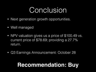 Conclusion 
• Next generation growth opportunities. 
• Well managed 
• NPV valuation gives us a price of $100.49 vs. 
current price of $78.69; providing a 27.7% 
return. 
• Q3 Earnings Announcement: October 28 
Recommendation: Buy 
