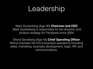 Leadership 
Mark Zuckerberg (Age 30) Chairman and CEO 
Mark Zuckerberg is responsible for the direction and 
product strategy for Facebook since 2004 
Sheryl Sandberg (Age 45) Chief Operating Officer 
Sheryl oversees the firm's business operations including 
sales, marketing, business development, legal, HR, and 
communications. 
 