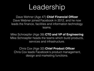 Leadership 
Dave Wehner (Age 47) Chief Financial Officer 
Dave Webner joined Facebook in 2012, and he now 
leads the finance, facilities and information technology 
teams. 
Mike Schroepfer (Age 39) CTO and VP of Engineering 
Mike Schroepfer heads the teams which build products, 
services and infrastructure. 
Chris Cox (Age 32) Chief Product Officer 
Chris Cox leads Facebook's product management, 
design and marketing functions. 
 