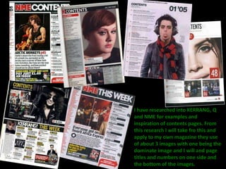 I have researched into KERRANG, Q 
and NME for examples and 
inspiration of contents pages. From 
this research I will take fro this and 
apply to my own magazine they use 
of about 3 images with one being the 
dominate image and I will and page 
titles and numbers on one side and 
the bottom of the images. 
