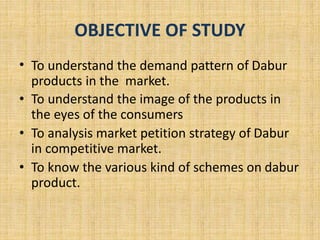 OBJECTIVE OF STUDY 
• To understand the demand pattern of Dabur 
products in the market. 
• To understand the image of the products in 
the eyes of the consumers 
• To analysis market petition strategy of Dabur 
in competitive market. 
• To know the various kind of schemes on dabur 
product. 
 