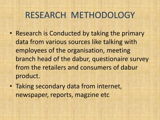RESEARCH METHODOLOGY 
• Research is Conducted by taking the primary 
data from various sources like talking with 
employees of the organisation, meeting 
branch head of the dabur, questionaire survey 
from the retailers and consumers of dabur 
product. 
• Taking secondary data from internet, 
newspaper, reports, magzine etc 
 