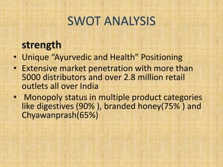 SWOT ANALYSIS 
strength 
• Unique “Ayurvedic and Health” Positioning 
• Extensive market penetration with more than 
5000 distributors and over 2.8 million retail 
outlets all over India 
• Monopoly status in multiple product categories 
like digestives (90% ), branded honey(75% ) and 
Chyawanprash(65%) 
 