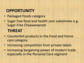 OPPORTUNITY 
• Packaged Foods category 
• Sugar free food and health care substitutes e.g. 
Sugar Free Chyawanprash 
THREAT 
• Counterfeit products in the Food and Home 
care category 
• Increasing competition from private labels 
• Increasing bargaining power of modern trade 
especially in the Personal Care segment 
 