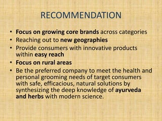 RECOMMENDATION 
• Focus on growing core brands across categories 
• Reaching out to new geographies 
• Provide consumers with innovative products 
within easy reach 
• Focus on rural areas 
• Be the preferred company to meet the health and 
personal grooming needs of target consumers 
with safe, efficacious, natural solutions by 
synthesizing the deep knowledge of ayurveda 
and herbs with modern science. 
 