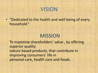 VISION 
• “Dedicated to the health and well being of every 
household.” 
MISSION 
To maximize shareholders’ value , by offering 
superior quality 
nature based products, that contribute in 
improving consumers’ life in 
personal care, health care and foods. 
 