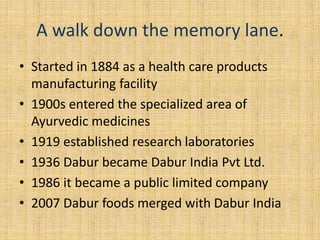 A walk down the memory lane. 
• Started in 1884 as a health care products 
manufacturing facility 
• 1900s entered the specialized area of 
Ayurvedic medicines 
• 1919 established research laboratories 
• 1936 Dabur became Dabur India Pvt Ltd. 
• 1986 it became a public limited company 
• 2007 Dabur foods merged with Dabur India 
 