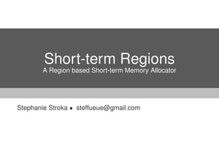 Short-term Regions 
A Region based Short-term Memory Allocator 
Stephanie Stroka  steffueue@gmail.com 
 