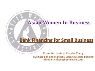 Asian Women In Business 
Bank Financing for Small Business 
Presented by Anna Xiaodan Zheng 
Business Banking Manager, Chase Business Banking 
xiaodan.x.zheng@jpmchase.com 
 