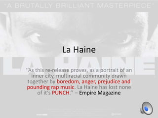 La Haine 
‘’As this re-release proves, as a portrait of an 
inner city, multiracial community drawn 
together by boredom, anger, prejudice and 
pounding rap music. La Haine has lost none 
of it’s PUNCH.’’ – Empire Magazine 
 