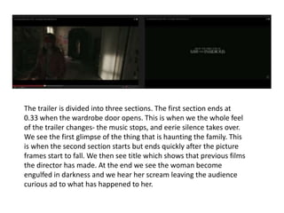 The trailer is divided into three sections. The first section ends at 
0.33 when the wardrobe door opens. This is when we the whole feel 
of the trailer changes- the music stops, and eerie silence takes over. 
We see the first glimpse of the thing that is haunting the family. This 
is when the second section starts but ends quickly after the picture 
frames start to fall. We then see title which shows that previous films 
the director has made. At the end we see the woman become 
engulfed in darkness and we hear her scream leaving the audience 
curious ad to what has happened to her. 
 