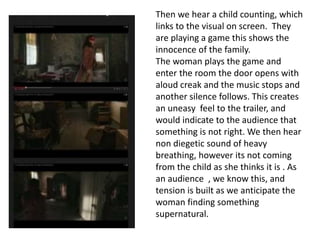 Then we hear a child counting, which 
links to the visual on screen. They 
are playing a game this shows the 
innocence of the family. 
The woman plays the game and 
enter the room the door opens with 
aloud creak and the music stops and 
another silence follows. This creates 
an uneasy feel to the trailer, and 
would indicate to the audience that 
something is not right. We then hear 
non diegetic sound of heavy 
breathing, however its not coming 
from the child as she thinks it is . As 
an audience , we know this, and 
tension is built as we anticipate the 
woman finding something 
supernatural. 
 